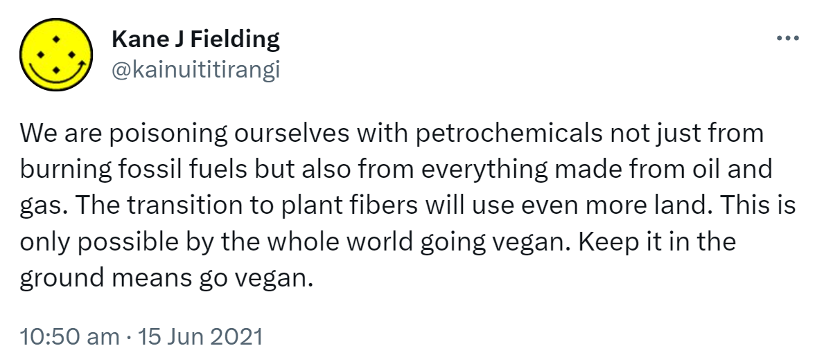 We are poisoning ourselves with petrochemicals not just from burning fossil fuels but also from everything made from oil and gas. The transition to plant fibers will use even more land. This is only possible by the whole world going vegan. Keep it in the ground means go vegan. 10:50 am · 15 Jun 2021.