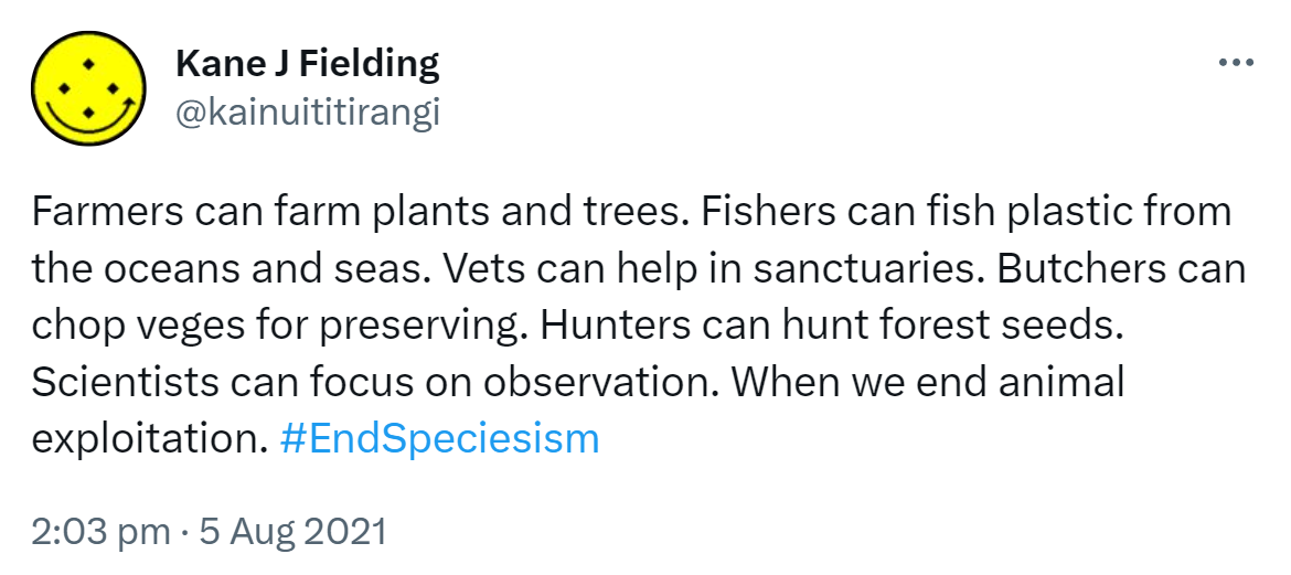 Farmers can farm plants and trees. Fishers can fish plastic from the oceans and seas. Vets can help in sanctuaries. Butchers can chop veges for preserving. Hunters can hunt forest seeds. Scientists can focus on observation. When we end animal exploitation. Hashtag End Speciesism. 2:03 pm · 5 Aug 2021.