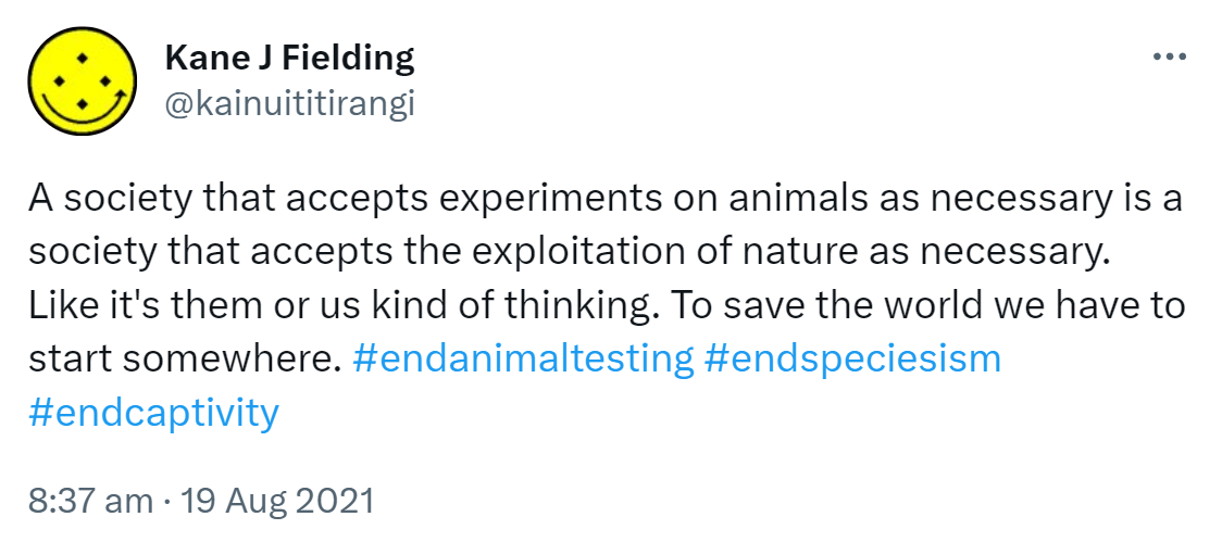 A society that accepts experiments on animals as necessary is a society that accepts the exploitation of nature as necessary. Like it's them or us kind of thinking. To save the world we have to start somewhere. Hashtag end animal testing. Hashtag End Speciesism. Hashtag End Captivity. 8:37 am · 19 Aug 2021.