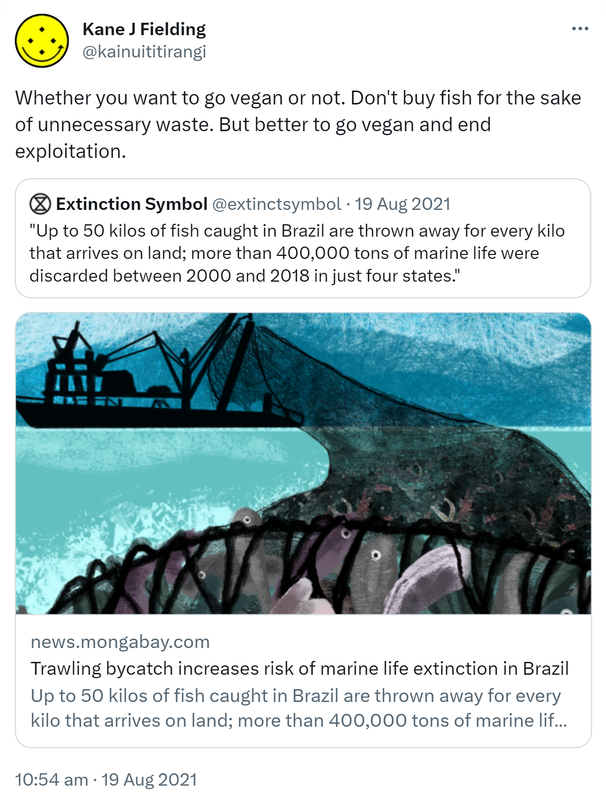 Whether you want to go vegan or not. Don't buy fish for the sake of unnecessary waste. But better to go vegan and end exploitation.. Quote Tweet. Extinction Symbol @extinctsymbol. Up to 50 kilos of fish caught in Brazil are thrown away for every kilo that arrives on land; more than 400,000 tons of marine life were discarded between 2000 and 2018 in just four states.' news.mongabay.com. 10:54 am · 19 Aug 2021.