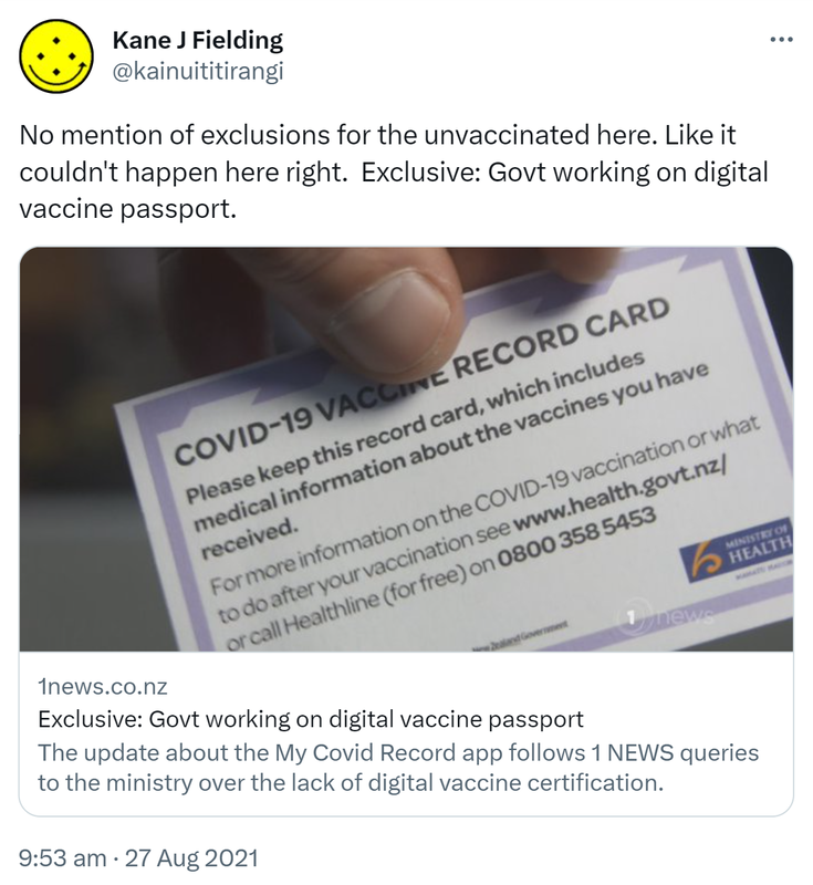 No mention of exclusions for the unvaccinated here. Like it couldn't happen here right. Exclusive: Govt working on digital vaccine passport. 1news.co.nz. The update about the My Covid Record app follows 1 NEWS queries to the ministry over the lack of digital vaccine certification. 9:53 am · 27 Aug 2021.