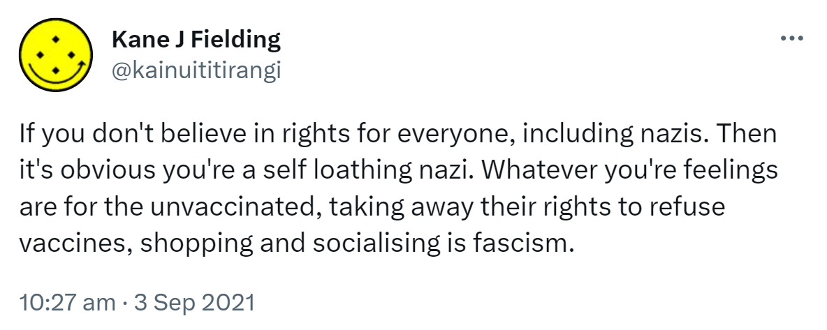 If you don't believe in rights for everyone, including nazis. Then it's obvious you're a self loathing nazi. Whatever you're feelings are for the unvaccinated, taking away their rights to refuse vaccines, shopping and socialising is fascism. 10:27 am · 3 Sep 2021.