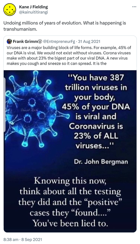 Undoing millions of years of evolution. What is happening is transhumanism. Quote Tweet. Frank GrimmⓋ @EntrepreneurFg. Viruses are a major building block of life forms. For example, 45% of our DNA is viral. We would not exist without viruses. Corona viruses make with about 23% the biggest part of our viral DNA. A new virus makes you cough and sneeze so it can spread. 8:38 am · 8 Sep 2021.