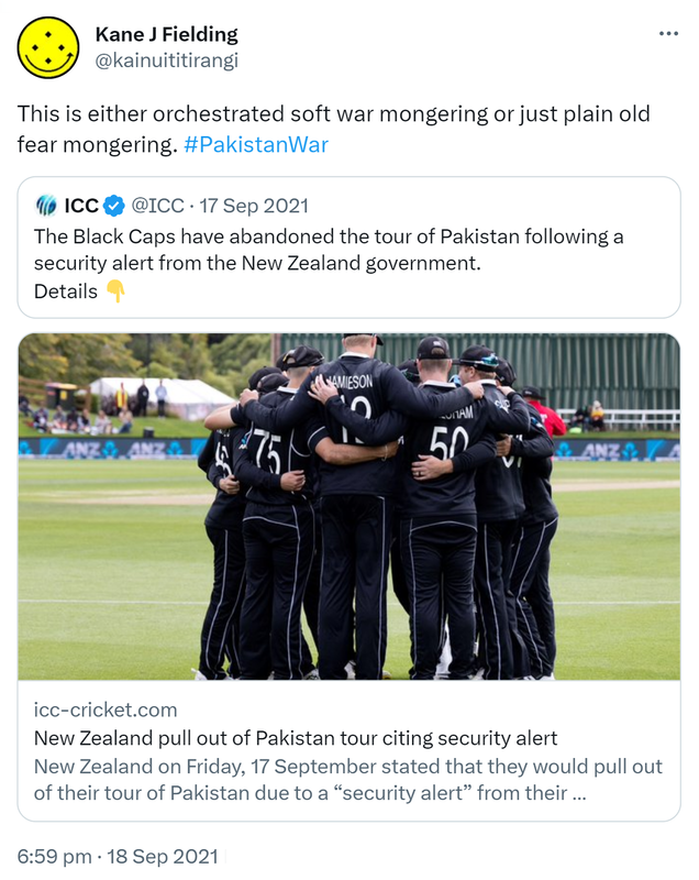 This is either orchestrated soft war mongering or just plain old fear mongering. Hashtag Pakistan War. Quote Tweet. ICC @ICC. The Black Caps have abandoned the tour of Pakistan following a security alert from the New Zealand government. Details. Icc-cricket.com. New Zealand pull out of Pakistan tour citing security alert. New Zealand on Friday, 17 September stated that they would pull out of their tour of Pakistan due to a security alert from their government. 6:59 pm · 18 Sep 2021.