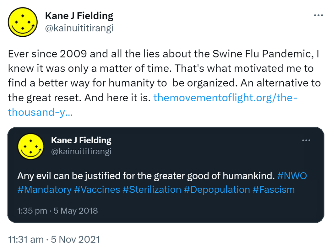 Ever since 2009 and all the lies about the Swine Flu Pandemic, I knew it was only a matter of time. That's what motivated me to find a better way for humanity to  be organized. An alternative to the great reset. And here it is. the movement of light.org. the thousand year plan. KaneJFielding @kainuititirangi. Any evil can be justified for the greater good of humankind. Hashtag NWO. Hashtag Mandatory. Hashtag Vaccine. Hashtag Sterilization. Hashtag Depopulation. Hashtag Fascism. 11:31 am · 5 Nov 2021.