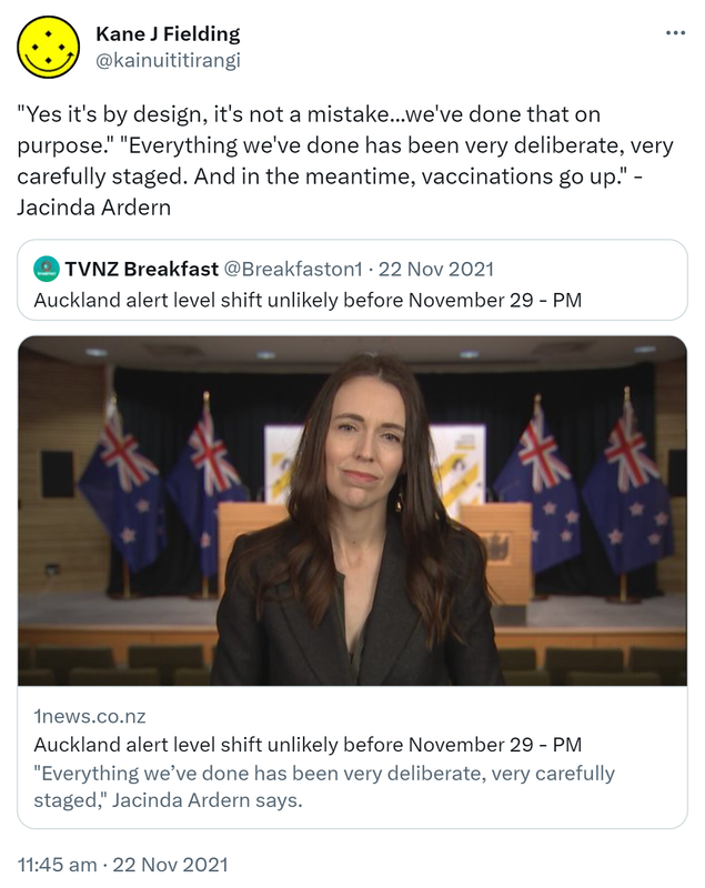 Yes it's by design, it's not a mistake, we've done that on purpose. Everything we've done has been very deliberate, very carefully staged. And in the meantime, vaccinations go up. - Jacinda Ardern. Quote Tweet. TVNZ Breakfast @Breakfaston1. Auckland alert level shift unlikely before November 29 - PM. 1news.co.nz. Everything we’ve done has been very deliberate, very carefully staged, Jacinda Ardern says. 11:45 am · 22 Nov 2021.