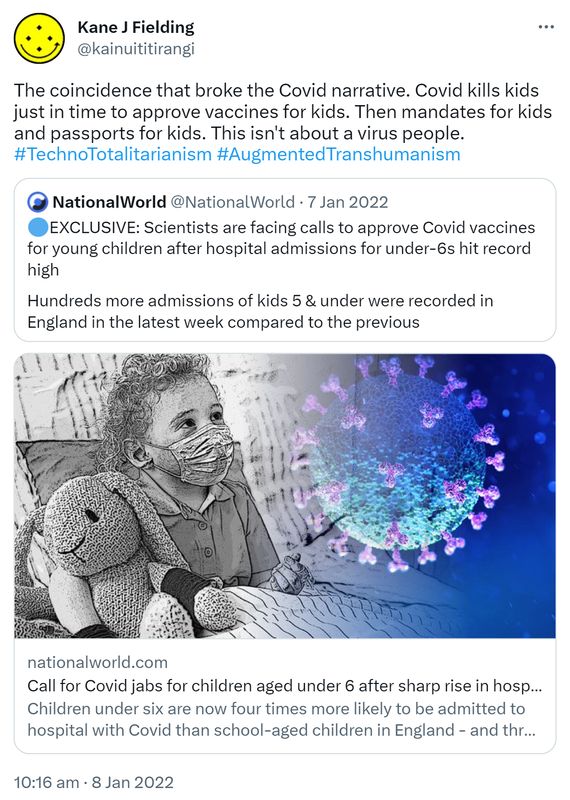 The coincidence that broke the Covid narrative. Covid kills kids just in time to approve vaccines for kids. Then mandates for kids and passports for kids. This isn't about a virus people. Hashtag Techno Totalitarianism. Hashtag Augmented Transhumanism. Quote Tweet. National World @NationalWorld. EXCLUSIVE: Scientists are facing calls to approve Covid vaccines for young children after hospital admissions for under-6s hit record high. Hundreds more admissions of kids 5 & under were recorded in England in the latest week compared to the previous. Nationalworld.com. 10:16 am · 8 Jan 2022.