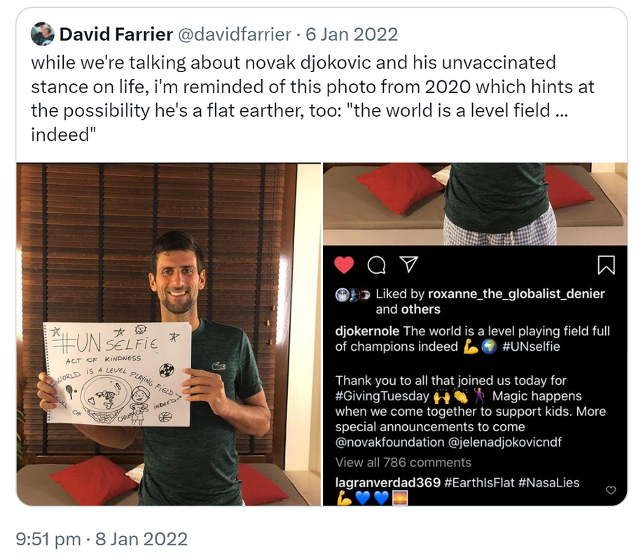 Quote Tweet. David Farrier @davidfarrier. While we're talking about Novak Djokovic and his unvaccinated stance on life, I'm reminded of this photo from 2020 which hints at the possibility he's a flat earther, too: the world is a level field, indeed. 9:51 pm · 8 Jan 2022.