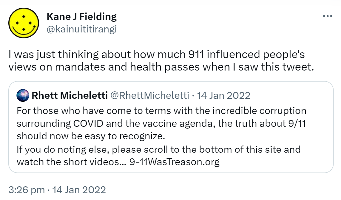 I was just thinking about how much 911 influenced people's views on mandates and health passes when I saw this tweet. Quote Tweet. Rhett Micheletti @RhettMicheletti. For those who have come to terms with the incredible corruption surrounding COVID and the vaccine agenda, the truth about 9/11 should now be easy to recognize. If you do nothing else, please scroll to the bottom of this site and watch the short videos. 9-11WasTreason.org. 3:26 pm · 14 Jan 2022.