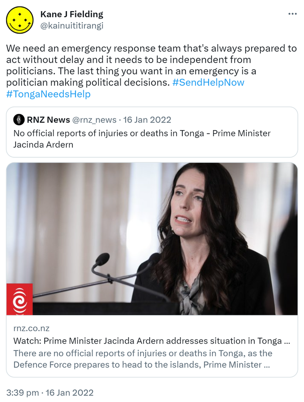 We need an emergency response team that's always prepared to act without delay and it needs to be independent from politicians. The last thing you want in an emergency is a politician making political decisions. Hashtag Send Help Now. Hashtag Tonga Needs Help. Quote Tweet RNZ News @rnz_news. No official reports of injuries or deaths in Tonga - Prime Minister Jacinda Ardern. Rnz.co.nz. Watch: Prime Minister Jacinda Ardern addresses situation in Tonga following volcanic eruption. There are no official reports of injuries or deaths in Tonga, as the Defence Force prepares to head to the islands, Prime Minister Jacinda Ardern says. 3:39 pm · 16 Jan 2022.