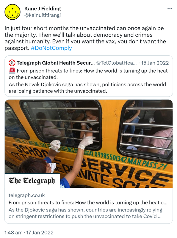 In just four short months the unvaccinated can once again be the majority. Then we'll talk about democracy and crimes against humanity. Even if you want the vax, you don't want the passport. Hashtag Do Not Comply. Quote Tweet. Telegraph Global Health Security @TelGlobalHealth. From prison threats to fines: How the world is turning up the heat on the unvaccinated. As the Novak Djokovic saga has shown, politicians across the world are losing patience with the unvaccinated. Hashtag Thread. telegraph.co.uk. @Telegraph, 1:48 am · 17 Jan 2022.