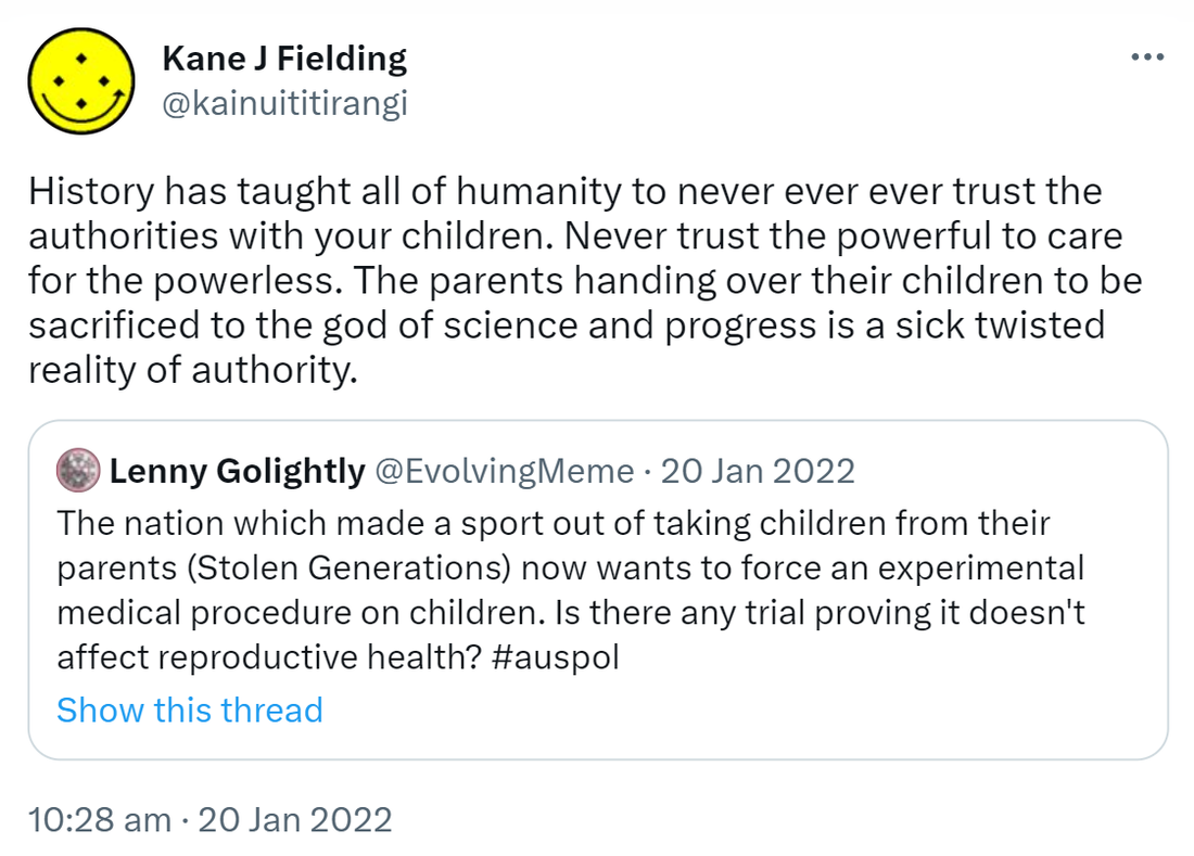 History has taught all of humanity to never ever ever trust the authorities with your children. Never trust the powerful to care for the powerless. The parents handing over their children to be sacrificed to the god of science and progress is a sick twisted reality of authority. Quote Tweet. Lenny Golightly @EvolvingMeme. The nation which made a sport out of taking children from their parents (Stolen Generations) now wants to force an experimental medical procedure on children. Is there any trial proving it doesn't affect reproductive health? Hashtag Auspol. 10:28 am · 20 Jan 2022.