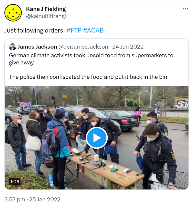 Just following orders. Hashtag FTP. Hashtag ACAB. Quote Tweet. James Jackson @derJamesJackson. German climate activists took unsold food from supermarkets to give away. The police then confiscated the food and put it back in the bin. 3:53 pm · 25 Jan 2022.