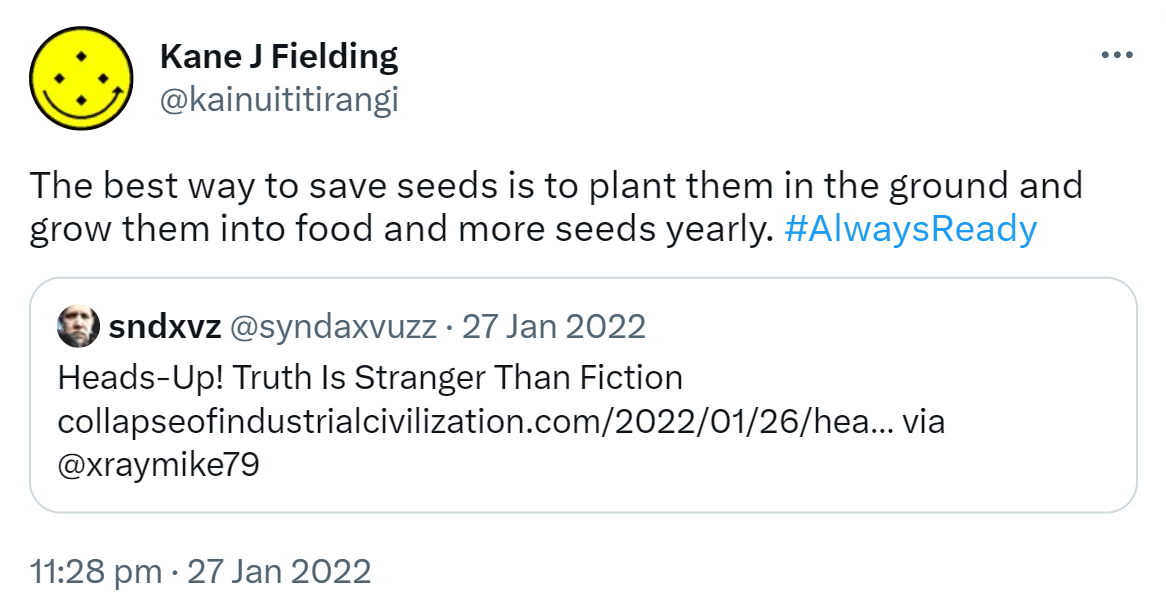 The best way to save seeds is to plant them in the ground and grow them into food and more seeds yearly. Hashtag Always Ready. Quote Tweet. sndxvz @syndaxvuzz. Heads-Up! Truth Is Stranger Than Fiction. collapseofindustrialcivilization.com. via @xraymike79. 11:28 pm · 27 Jan 2022.