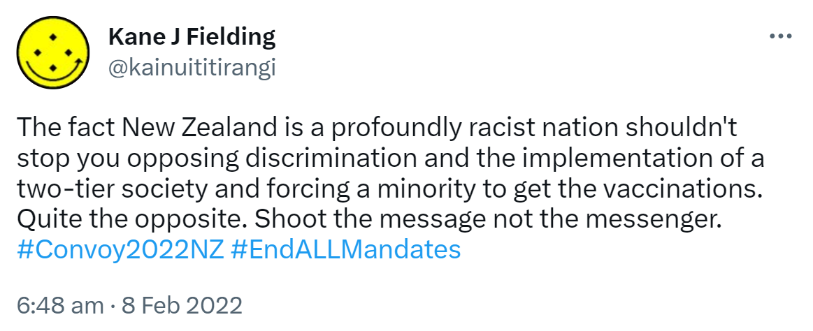 The fact New Zealand is a profoundly racist nation shouldn't stop you opposing discrimination and the implementation of a two-tier society and forcing a minority to get the vaccinations. Quite the opposite. Shoot the message not the messenger. Hashtag Convoy 2022 NZ. Hashtag End ALL Mandates. 6:48 am · 8 Feb 2022.