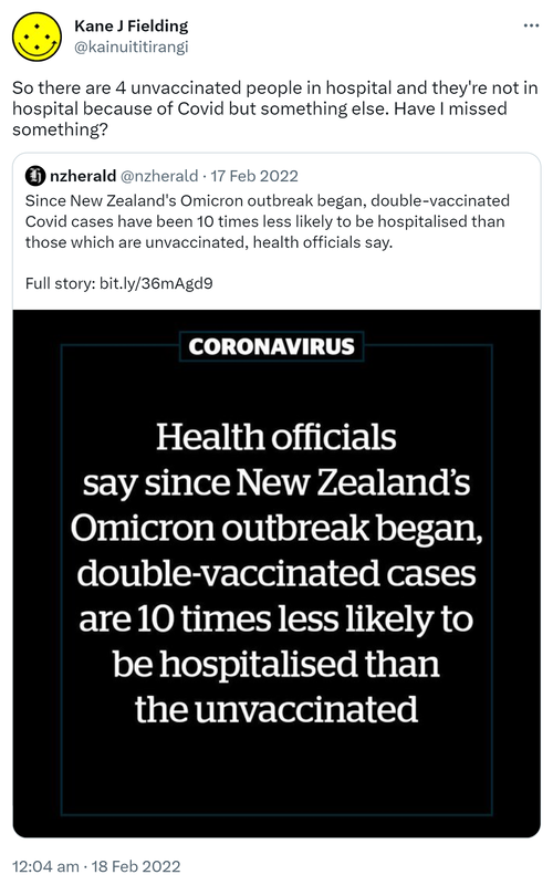 So there are 4 unvaccinated people in hospital and they're not in hospital because of Covid but something else. Have I missed something? Quote Tweet nzherald@nzherald. Since New Zealand's Omicron outbreak began, double-vaccinated Covid cases have been 10 times less likely to be hospitalised than those which are unvaccinated, health officials say. Full story. 12:04 am · 18 Feb 2022.