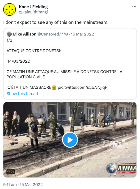 I don't expect to see any of this on the mainstream. Quote Tweet. Mike Allison @Censored7770. 1/3 ATTAQUE CONTRE DONETSK 14/03/2022 CE MATIN UNE ATTAQUE AU MISSILE À DONETSK CONTRE LA POPULATION CIVILE. C'ÉTAIT UN MASSACRE. 9:11 am · 15 Mar 2022.