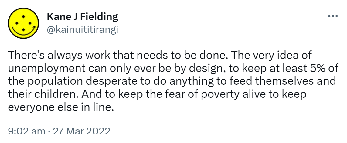 There's always work that needs to be done. The very idea of unemployment can only ever be by design, to keep at least 5% of the population desperate to do anything to feed themselves and their children. And to keep the fear of poverty alive to keep everyone else in line. 9:02 am · 27 Mar 2022.