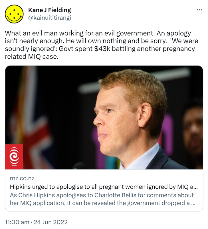 What an evil man working for an evil government. An apology isn't nearly enough. He will own nothing and be sorry.  ‘We were soundly ignored’: Govt spent 43 thousand dollars battling another pregnancy-related MIQ case. Rnz.co.nz. Hipkins urged to apologise to all pregnant women ignored by MIQ as new case emerges. As Chris Hipkins apologises to Charlotte Bellis for comments about her MIQ application, it can be revealed the government dropped a similar case days before a scheduled court hearing. 11:00 am · 24 Jun 2022.