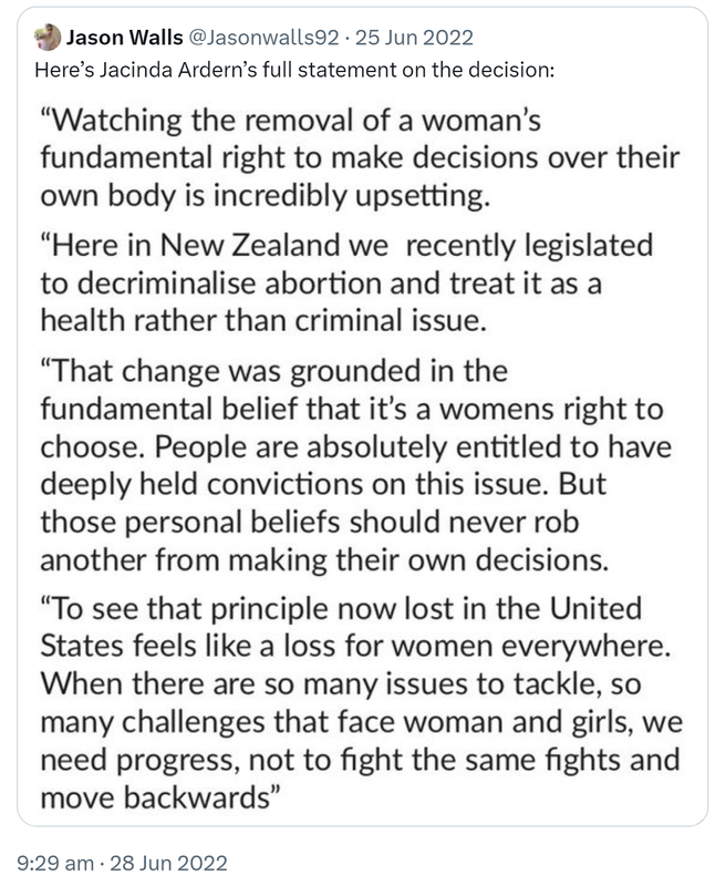 Quote Tweet. Jason Walls @Jasonwalls92. Here’s Jacinda Ardern’s full statement on the decision. Watching the removal of a woman's fundamental right to make decisions over their own body is incredibly upsetting. Here in New Zealand we recently legislated to decriminalise abortion and treat it as a health rather than criminal issue. That change was grounded in the fundamental belief that it's a woman's right to choose. People are absolutely entitled to have deeply held convictions on this issue. But those personal beliefs should never rob another from making their own decisions. To see that principle now lost in the United States feels like a loss for women everywhere. When there are so many issues to tackle, so many challenges that face woman and girls, we need progress, not to fight the same fights and move backwards. 9:29 am · 28 Jun 2022.