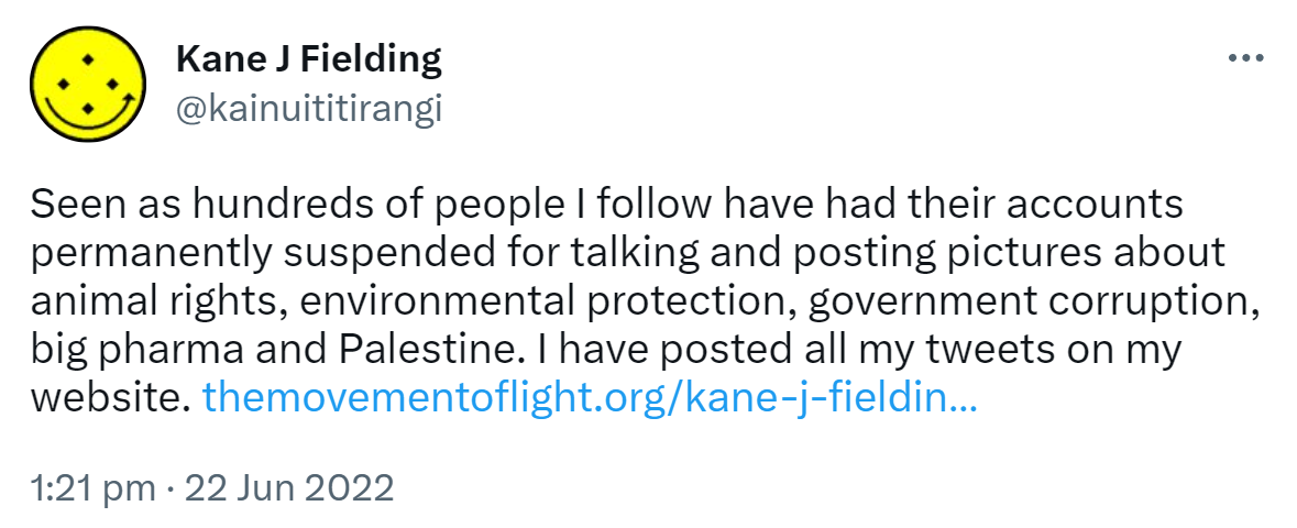 Seen as hundreds of people I follow have had their accounts permanently suspended for talking and posting pictures about animal rights, environmental protection, government corruption, big pharma and Palestine. I have posted all my tweets on my website. The movement of light.org. 1:21 pm · 22 Jun 2022.