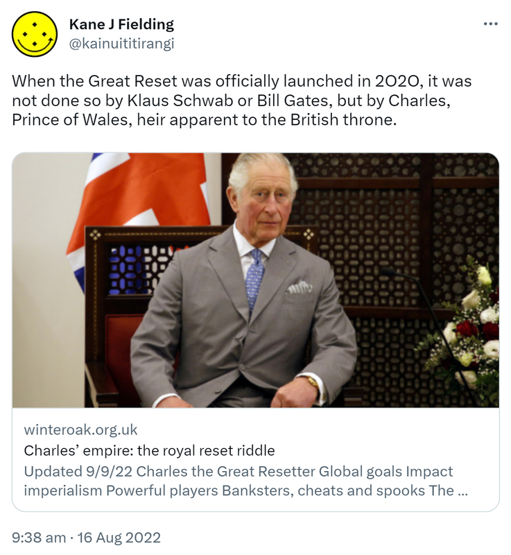 When the Great Reset was officially launched in 2020, it was not done so by Klaus Schwab or Bill Gates, but by Charles, Prince of Wales, heir apparent to the British throne. Winteroak.org.uk. Charles’ empire the royal reset riddle. Charles the Great Resetter Global goals Impact imperialism Powerful players Banksters cheats and spooks The bringer of light? Neo-colonial land-grabbing Shaping history. 9:38 am · 16 Aug 2022.