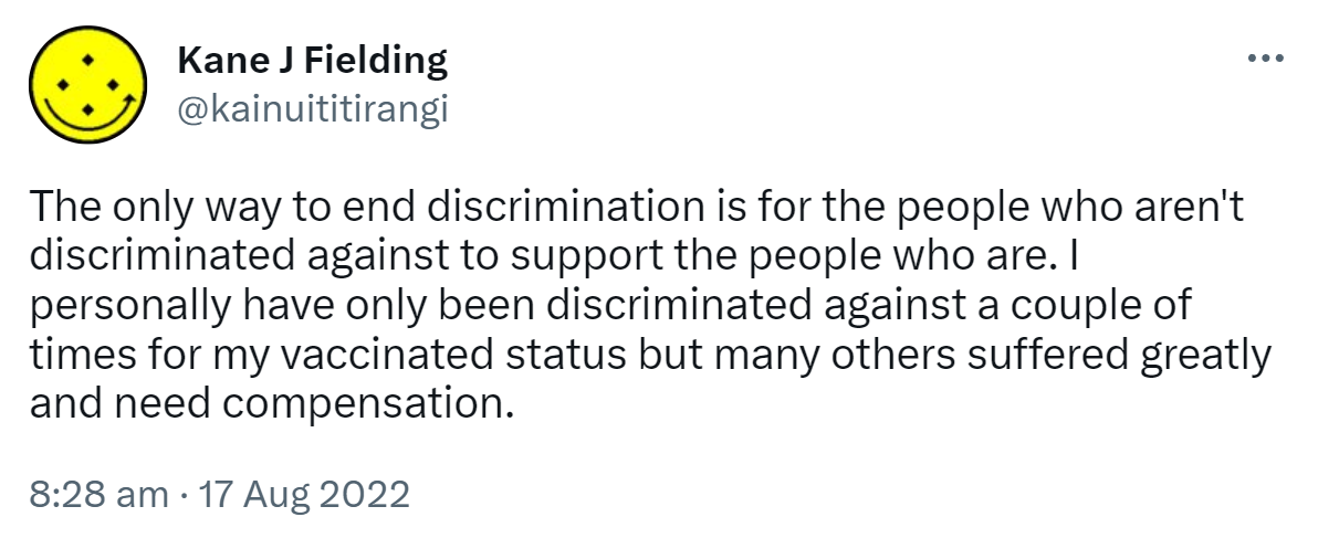 The only way to end discrimination is for the people who aren't discriminated against to support the people who are. I personally have only been discriminated against a couple of times for my vaccinated status but many others suffered greatly and need compensation. 8:28 am · 17 Aug 2022.