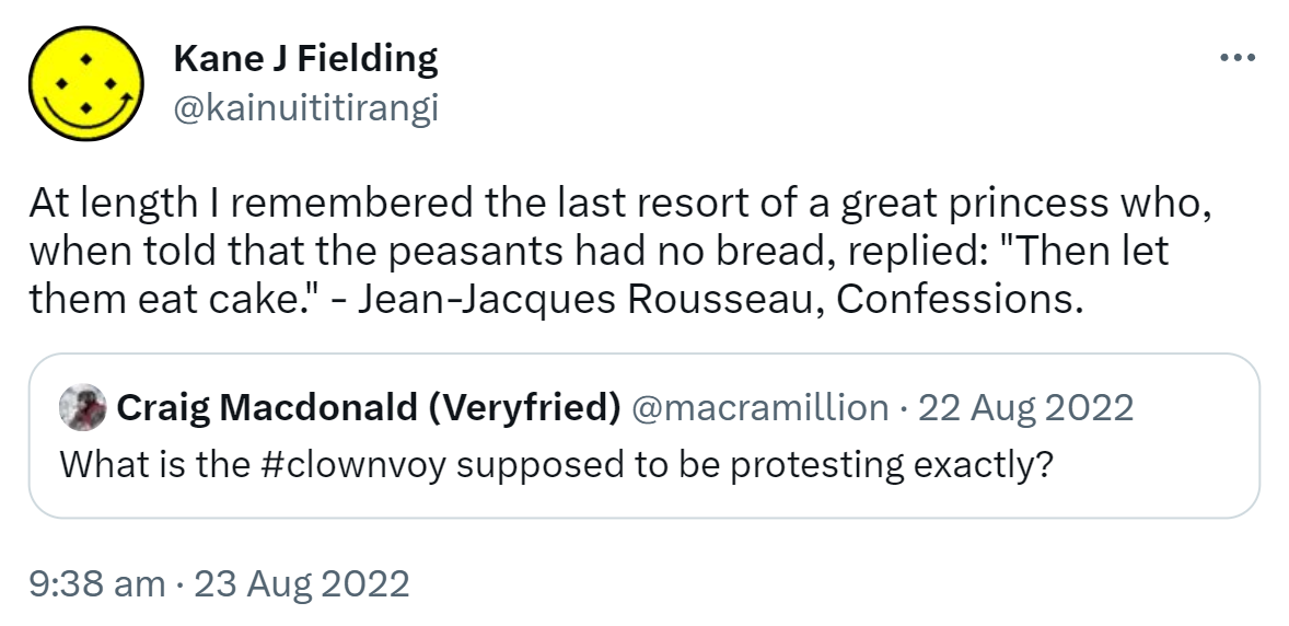 At length I remembered the last resort of a great princess who when told that the peasants had no bread replied. Then let them eat cake. - Jean-Jacques Rousseau, Confessions. Quote Tweet. Craig Macdonald @macramillion. What is the Hashtag clownvoy supposed to be protesting exactly? 9:38 am · 23 Aug 2022.