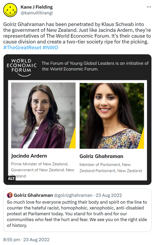 Golriz Ghahraman has been penetrated by Klaus Schwab into the government of New Zealand. Just like Jacinda Ardern, they’re representatives of The World Economic Forum. It’s their cause to cause division and create a two-tier society ripe for the picking. Hashtag The Great Reset Hashtag NWO. The Forum of Young Global Leaders is an initiative of the World Economic Forum. Jacinda Ardern. Prime Minister of New Zealand, New Zealand. Golriz Ghahraman, Member of Parliament, New Zealand Parliament, New Zealand. Quote Tweet. Golriz Ghahraman @golrizghahraman. So much love for everyone putting their body and spirit on the line to counter the hateful racist, homophobic, xenophobic, anti-disabled protest at Parliament today. You stand for truth and for our communities who feel the hurt and fear. We see you on the right side of history. 8:55 pm · 23 Aug 2022.