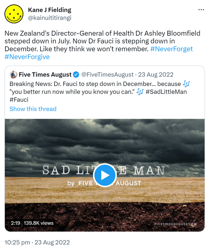 New Zealand's Director-General of Health Dr Ashley Bloomfield stepped down in July. Now Dr Fauci is stepping down in December. Like they think we won't remember. Hashtag Never Forget Hashtag Never Forgive. Quote Tweet. Five Times August @FiveTimesAugust. Breaking News: Doctor Fauci to step down in December, because you better run now while you know you can. Hashtag Sad Little Man Hashtag Fauci. 10:25 pm · 23 Aug 2022.