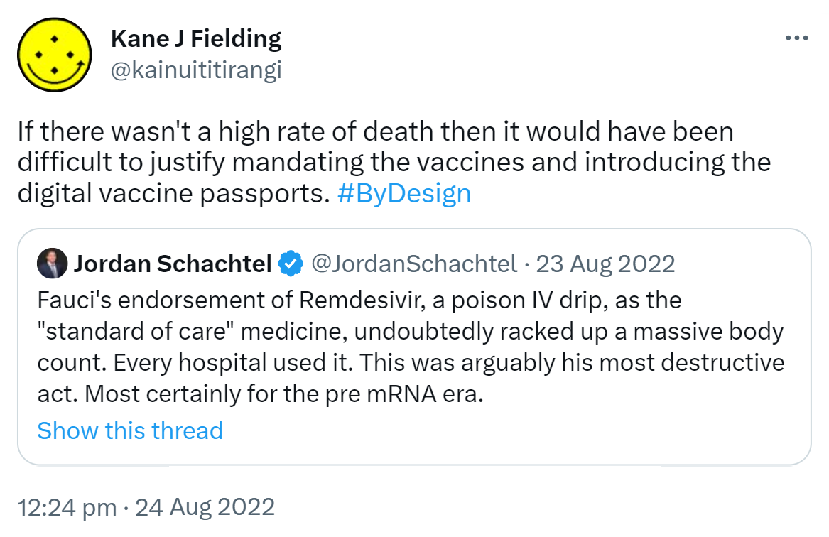 If there wasn't a high rate of death then it would have been difficult to justify mandating the vaccines and introducing the digital vaccine passports. Hashtag By Design. Quote Tweet. Jordan Schachtel @ dossier.substack.com @JordanSchachtel. Fauci's endorsement of Remdesivir, a poison intravenous drip as the standard of care medicine undoubtedly racked up a massive body count. Every hospital used it. This was arguably his most destructive act. Most certainly for the pre mRNA era. 12:24 pm · 24 Aug 2022.