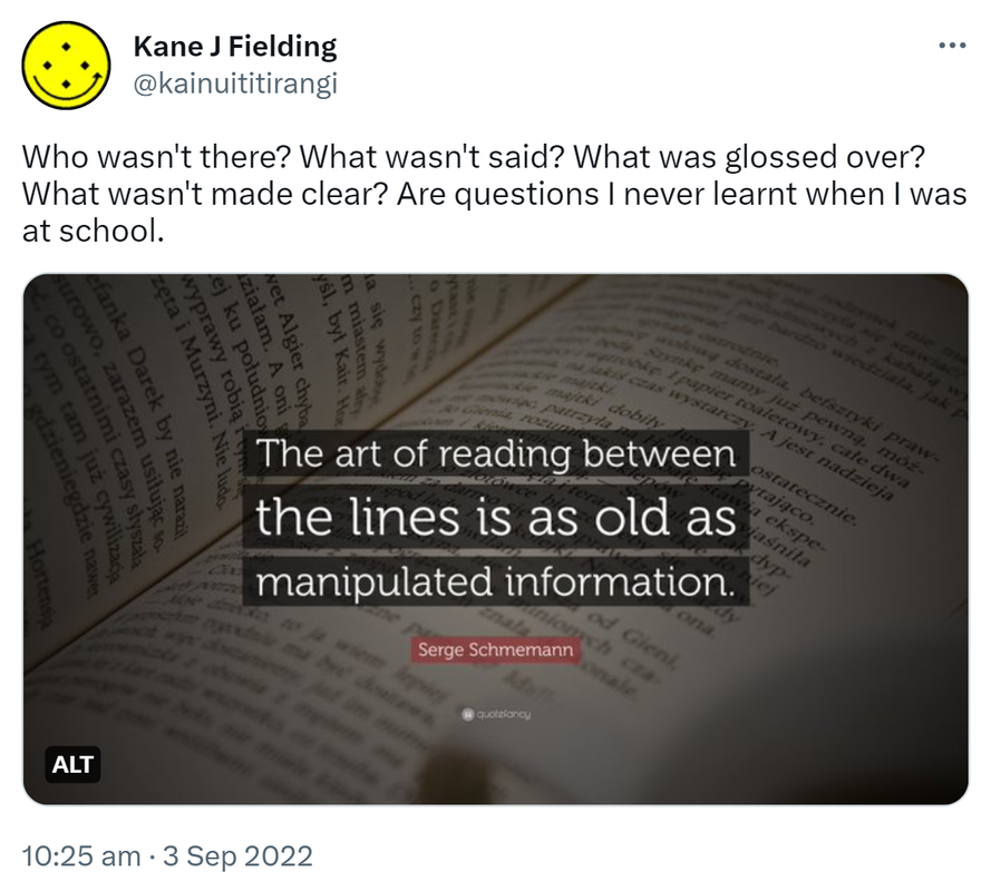 Who wasn't there? What wasn't said? What was glossed over? What wasn't made clear? Are questions I never learnt when I was at school. The art of reading between the lines is as old as manipulated information. - Serge Schmemann. 10:25 am · 3 Sep 2022.