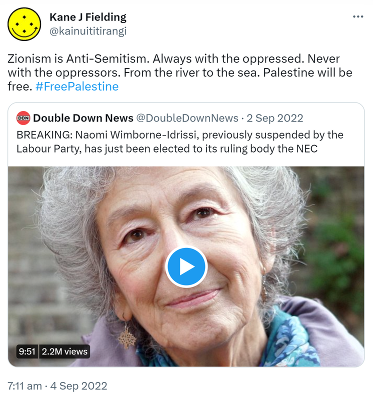 Zionism is Anti-Semitism. Always with the oppressed. Never with the oppressors. From the river to the sea. Palestine will be free. Hashtag Free Palestine. Quote Tweet. Double Down News @DoubleDownNews. BREAKING: Naomi Wimborne-Idrissi, previously suspended by the Labour Party, has just been elected to its ruling body the NEC. 7:11 am · 4 Sep 2022.