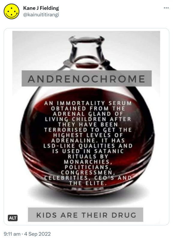 Andrenochrome. An immortality serum obtained from the adrenal gland of living children after they have been terrorised to get the highest levels of adrenaline. It has LSD like qualities and is used in satanic rituals by monarchies, politicians, congressmen, celebrities, CEO’s and the elite. Kids are their drug. 9:11 am · 4 Sep 2022.