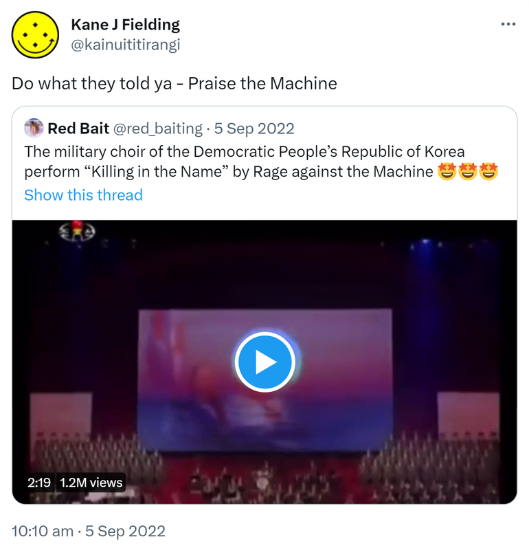 Do what they told ya - Praise the Machine. Quote Tweet. Red Bait @red_baiting. The military choir of the Democratic People’s Republic of Korea perform Killing in the Name by Rage against the Machine. 10:10 am · 5 Sep 2022.