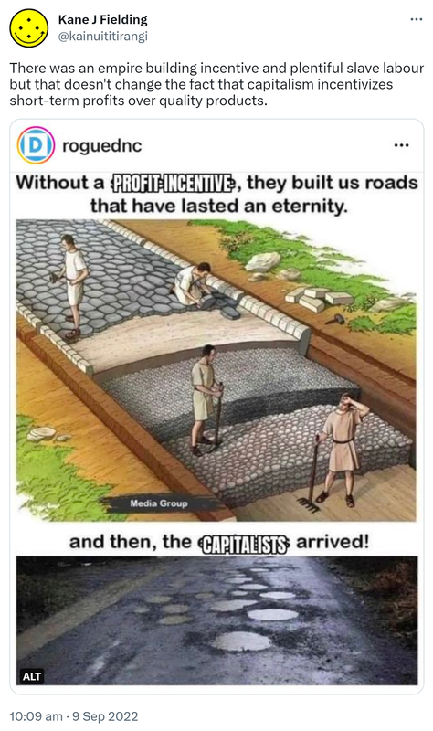 There was an empire building incentive and plentiful slave labour but that doesn't change the fact that capitalism incentivizes short-term profits over quality products. Without a profit incentive, they built us roads that have lasted an eternity. And then, capitalists arrived! 10:09 am · 9 Sep 2022.