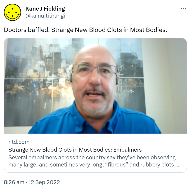 Doctors baffled. Strange New Blood Clots in Most Bodies. Ntd.com. Several embalmers across the country say they've been observing many large and sometimes very long fibrous and rubbery clots. 8:26 am · 12 Sep 2022.