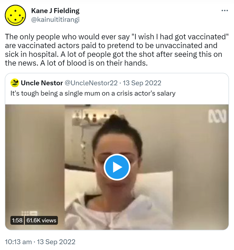 The only people who would ever say, I wish I had got vaccinated are vaccinated actors paid to pretend to be unvaccinated and sick in hospital. A lot of people got the shot after seeing this on the news. A lot of blood is on their hands. Quote Tweet. Uncle Nestor Hashtag Stay Human @UncleNestor22. It's tough being a single mum on a crisis actor's salary. 10:13 am · 13 Sep 2022.
