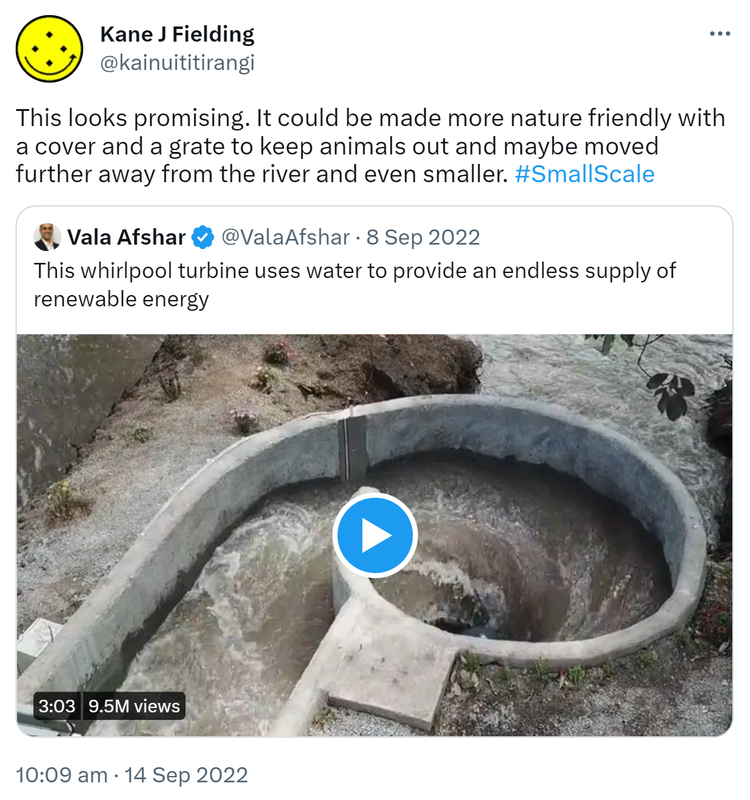 This looks promising. It could be made more nature friendly with a cover and a grate to keep animals out and maybe moved further away from the river and even smaller. Hashtag Small Scale. Quote Tweet. Vala Afshar @ValaAfshar. This whirlpool turbine uses water to provide an endless supply of renewable energy. 10:09 am · 14 Sep 2022.