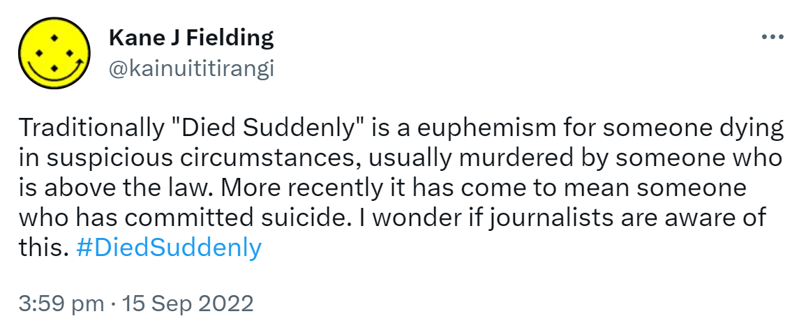 Traditionally, Died Suddenly is a euphemism for someone dying in suspicious circumstances, usually murdered by someone who is above the law. More recently it has come to mean someone who has committed suicide. I wonder if journalists are aware of this. Hashtag Died Suddenly. 3:59 pm · 15 Sep 2022.