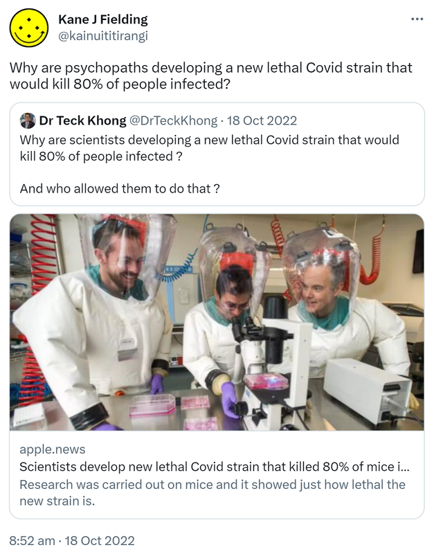 Why are psychopaths developing a new lethal Covid strain that would kill 80% of people infected? Quote Tweet. Dr Teck Khong @DrTeckKhong. Why are scientists developing a new lethal Covid strain that would kill 80% of people infected? And who allowed them to do that? Apple.news. Scientists develop new lethal Covid strain that would kill 80% of people infected. Research was carried out on mice and it showed just how lethal the new strain is. 8:52 am · 18 Oct 2022.