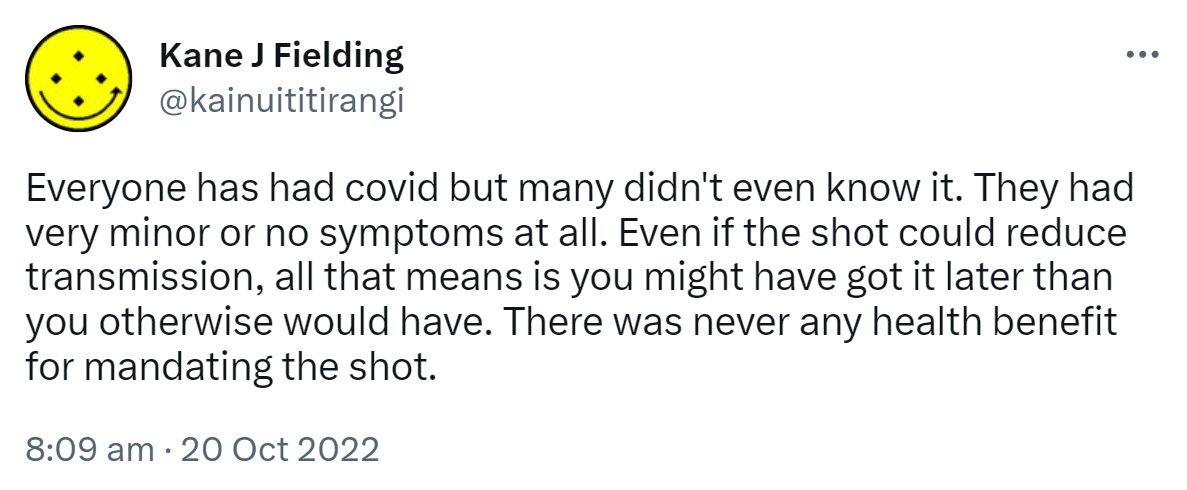 Everyone has had covid but many didn't even know it. They had very minor or no symptoms at all. Even if the shot could reduce transmission, all that means is you might have got it later than you otherwise would have. There was never any health benefit for mandating the shot. 8:09 am · 20 Oct 2022.
