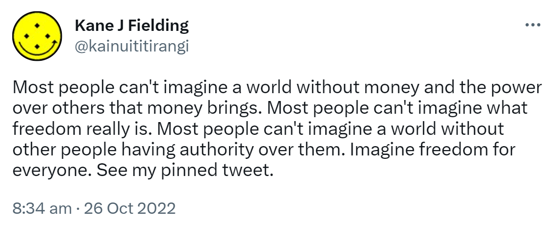 Most people can't imagine a world without money and the power over others that money brings. Most people can't imagine what freedom really is. Most people can't imagine a world without other people having authority over them. Imagine freedom for everyone. See my pinned tweet. 8:34 am · 26 Oct 2022.