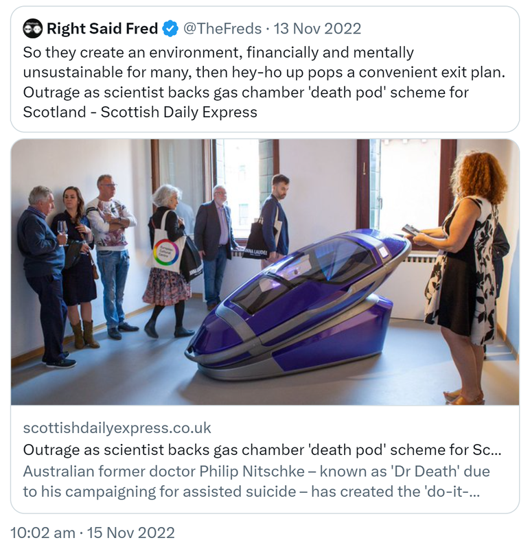 Quote Tweet. Right Said Fred @TheFreds. So they create an environment, financially and mentally unsustainable for many, then hey-ho up pops a convenient exit plan. Outrage as scientist backs gas chamber 'death pod' scheme for Scotland - Scottish Daily Express. Australian former doctor Philip Nitschke, known as 'Dr Death' due to his campaigning for assisted suicide has created the 'do-it-yourself' death pods, 10:02 am · 15 Nov 2022.