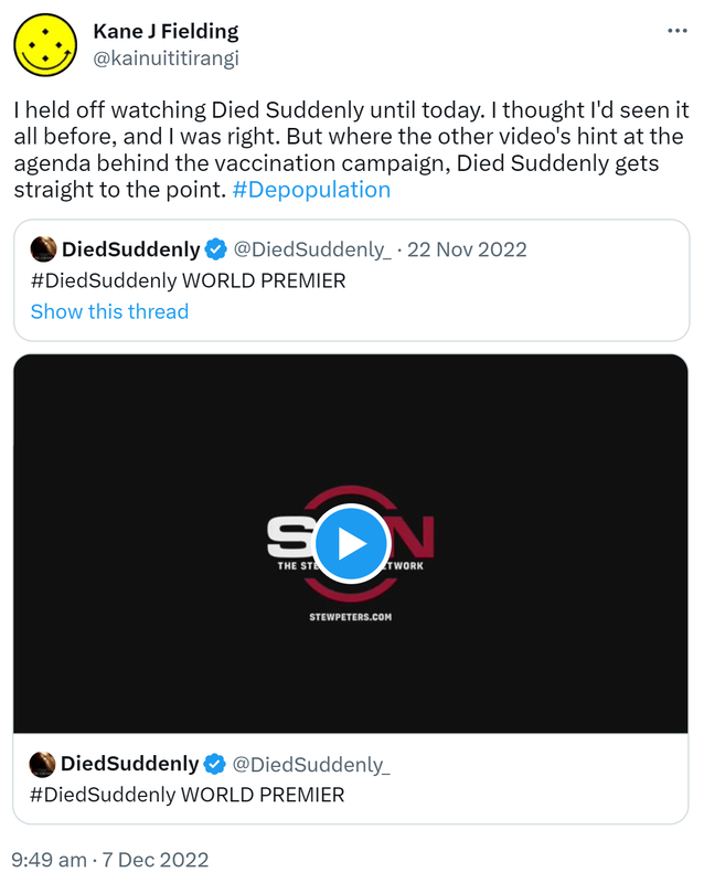 I held off watching Died Suddenly until today. I thought I'd seen it all before, and I was right. But where the other video's hint at the agenda behind the vaccination campaign, Died Suddenly gets straight to the point. Hashtag Depopulation. Quote Tweet. Died Suddenly @DiedSuddenly_. Hashtag Died Suddenly WORLD PREMIER. 9:49 AM · Dec 7, 2022.