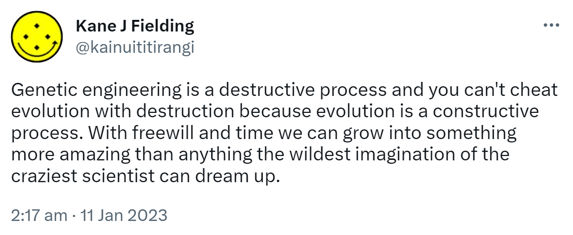 Genetic engineering is a destructive process and you can't cheat evolution with destruction because evolution is a constructive process. With freewill and time we can grow into something more amazing than anything the wildest imagination of the craziest scientist can dream up. 2:17 am · 11 Jan 2023.