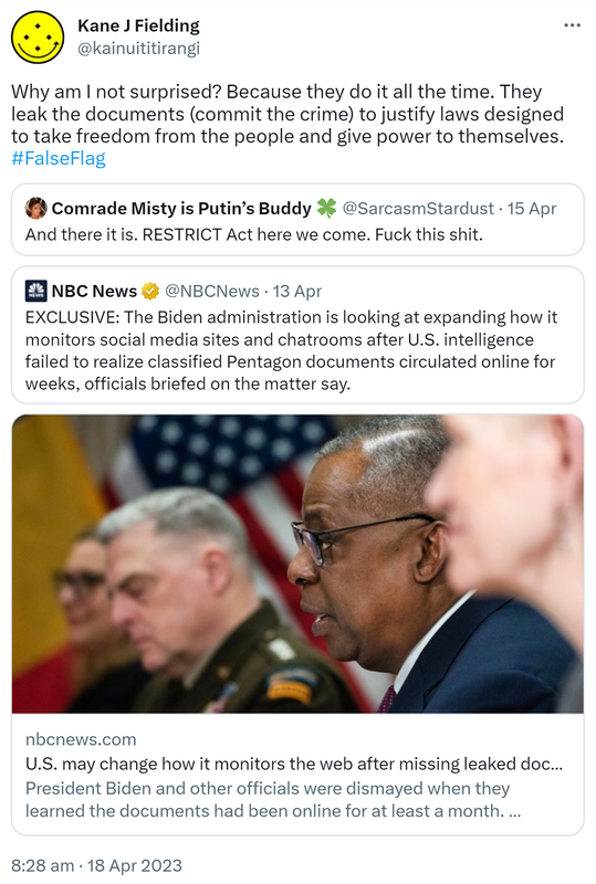 Why am I not surprised? Because they do it all the time. They leak the documents (commit the crime) to justify laws designed to take freedom from the people and give power to themselves. Hashtag False Flag. Quote Tweet. Comrade Misty is Putin’s Buddy @SarcasmStardust. And there it is. RESTRICT Act here we come. Fuck this shit. Quote Tweet. NBC News @NBCNews. EXCLUSIVE: The Biden administration is looking at expanding how it monitors social media sites and chat rooms after U.S. intelligence failed to realise classified Pentagon documents circulated online for weeks, officials briefed on the matter say. Nbcnews.com. U.S. may change how it monitors the web after missing leaked documents for weeks. President Biden and other officials were dismayed when they learned the documents had been online for at least a month. Nobody is happy about this, said one official. 8:28 am · 18 Apr 2023.