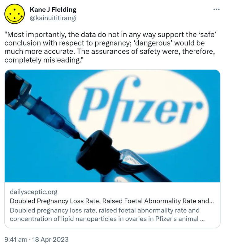 Most importantly, the data do not in any way support the ‘safe’ conclusion with respect to pregnancy; ‘dangerous’ would be much more accurate. The assurances of safety were, therefore, completely misleading. Dailysceptic.org. Doubled pregnancy loss rate, raised foetal abnormality rate and concentration of lipid nanoparticles in ovaries in Pfizer's animal studies – how could they tell women this vaccine is 'safe'? 9:41 am · 18 Apr 2023.