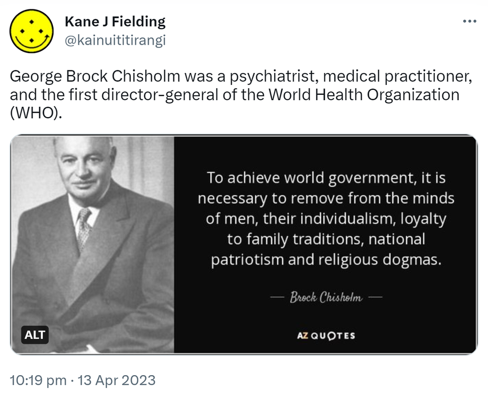 George Brock Chisholm was a psychiatrist, medical practitioner, and the first director-general of the World Health Organization (WHO). To achieve world government, it is necessary to remove from the minds of men their individualism, loyalty to family tradition, national patriotism, and religious dogmas. - Brock Chisholm. 10:19 pm · 13 Apr 2023.