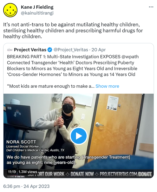 It’s not anti-trans to be against mutilating healthy children, sterilising healthy children and prescribing harmful drugs for healthy children. Quote Tweet. Project Veritas @Project_Veritas. BREAKING PART 1: Multi-State Investigation EXPOSES @wpath Connected Transgender ‘Health’ Doctors Prescribing Puberty Blockers to Minors as Young as Eight Years Old and Irreversible ‘Cross-Gender Hormones’ to Minors as Young as 14 Years Old. Most kids are mature enough to make a relatively informed decision. 6:36 pm · 24 Apr 2023.